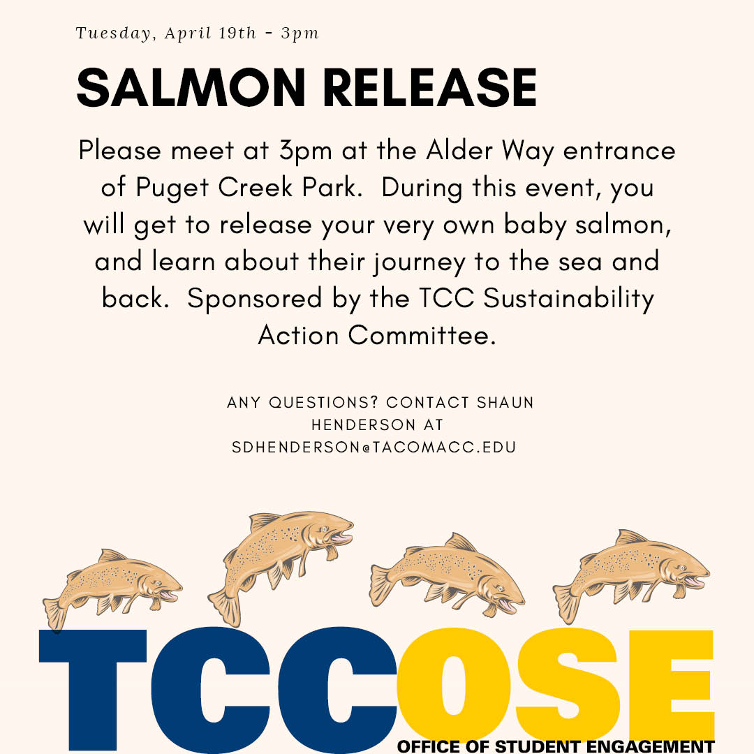 Salmon Release April 19 Meet at 3 p.m. at the Alder Way entrance to Puget Creek Park. During this event, you will get to release your very own baby salmon & learn about their journey to the sea and back. Sponsored by the TCC Sustainable Action Committee. Questions? Contact shenderson@tacomacc.edu 