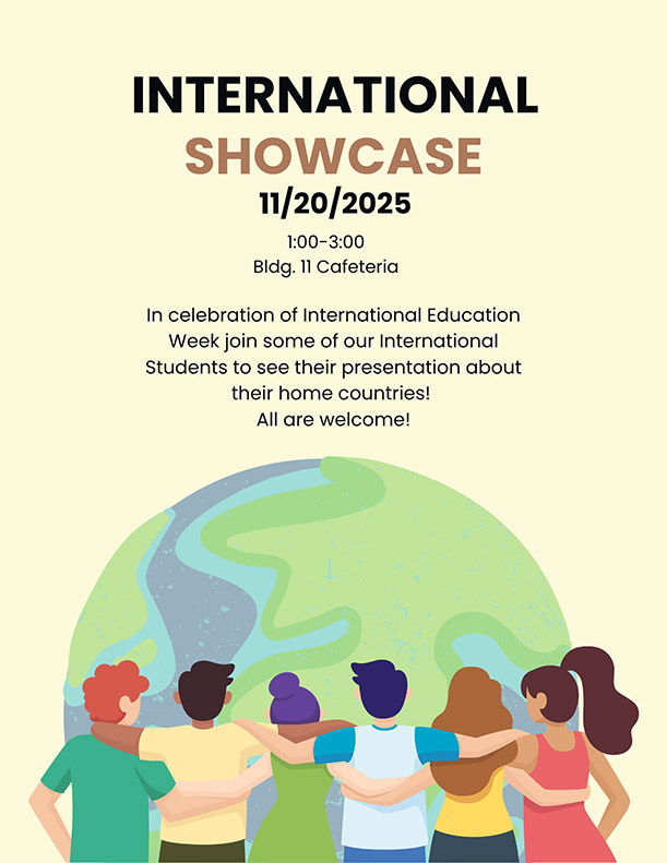 International Showcase 11/20/25. 1-3p, Bldg. 11 Cafeteria. In celebration of International Education Week join some of our International Students to see their presentation about their home countries. All are welcome! 
